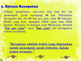 2. Satuan Kecepatan Selama perjalanan, rata-rata  tiap jam  bus itu menempuh  jarak  sepanjang 60 km. Dikatakan  kecepatan  bus itu 60 km per jam, atau 60 km/jam. Mobil yang lain, mungkin lebih cepat atau lebih lambat. Misalnya 45 km/jam, atau 80 km/jam. Bentuk  " km per jam ",  atau  “km/ jam"  itu merupakan satuan kecepatan. “ Kecepatan adalah waktu yang digunakan untuk menempuh jarak tertentu, dalam waktu tertentu. “ 