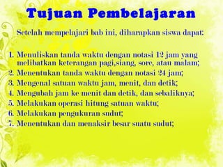 Tujuan Pembelajaran Setelah mempelajari bab ini, diharapkan siswa dapat: 1. Menuliskan tanda waktu dengan notasi 12 jam yang melibatkan keterangan pagi,siang, sore, atau malam; 2. Menentukan tanda waktu dengan notasi 24 jam; 3. Mengenal satuan waktu jam, menit, dan detik; 4. Mengubah jam ke menit dan detik, dan sebaliknya; 5. Melakukan operasi hitung satuan waktu; 6. Melakukan pengukuran sudut; 7. Menentukan dan menaksir besar suatu sudut; 