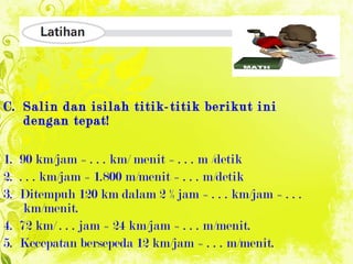 Salin dan isilah titik-titik berikut ini dengan tepat! 1.   90 km/jam = . . . km/ menit = . . . m /detik 2.   . . . km/jam = 1.800 m/menit = . . . m/detik 3.  Ditempuh 120 km dalam 2 ½ jam = . . . km/jam = . . . km/menit. 4.  72 km/ . . . jam = 24 km/jam = . . . m/menit. 5.  Kecepatan bersepeda 12 km/jam = . . . m/menit. 