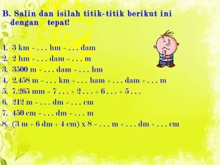 B. Salin dan isilah titik-titik berikut ini dengan  tepat! 1.  3 km = . . . hm = . . . dam 2.  2 hm = . . . dam = . . . m 3.  3500 m = . . . dam = . . . hm 4.  2.458 m = . . . km + . . . ham + . . . dam + . . . m 5.  7.265 mm = 7 . . . + 2 . . . + 6 . . . + 5 . . . 6.  212 m = . . . dm = . . . cm 7.  450 cm = . . . dm = . . . m 8.  (3 m + 6 dm + 4 cm) x 8 = . . . m + . . . dm + . . . cm 