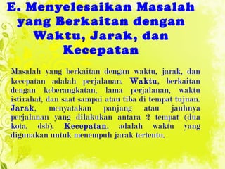 E .  Menyelesaikan Masalah yang Berkaitan dengan Waktu, Jarak, dan Kecepatan Masalah yang berkaitan dengan waktu, jarak,   dan kecepatan adalah   perjalanan.  Waktu , berkaitan dengan keberangkatan, lama perjalanan,   waktu istirahat, dan saat sampai atau tiba di tempat tujuan.  Jarak ,   menyatakan panjang atau jauhnya perjalanan yang dilakukan antara 2  te mpat (dua kota, dsb).  Kecepatan , adalah waktu yang digunakan untuk   menempuh jarak tertentu. 