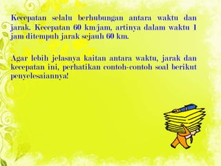 Kecepatan selalu berhubungan antara waktu dan jarak. Kecepatan   60 km/jam, artinya dalam waktu 1 jam ditempuh jarak sejauh 60 km. Agar lebih jelasnya kaitan antara waktu, jarak dan kecepatan ini, perhatikan contoh-contoh soal berikut penyelesaiannya! 