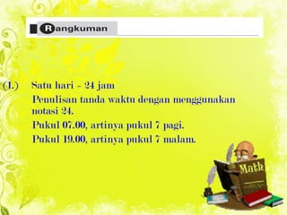 (1.)  Satu hari = 24 jam Penulisan tanda waktu dengan menggunakan  notasi 24. Pukul 07.00, artinya pukul 7 pagi. Pukul 19.00, artinya pukul 7 malam. 