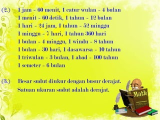 ( 2. ) 1 jam = 60 menit ,  1 catur wulan = 4 bulan 1 menit = 60 detik ,  1 tahun = 12 bulan 1 hari = 24 jam ,  1 tahun = 52 minggu 1 minggu = 7 hari ,  1 tahun 360 hari 1 bulan = 4 minggu ,  1 windu = 8 tahun 1 bulan = 30 hari ,  1 dasawarsa = 10 tahun 1 triwulan = 3 bulan ,  1 abad = 100 tahun 1 semeter = 6 bulan ( 3. ) Besar sudut diukur dengan busur derajat. Satuan ukuran sudut adalah derajat . 