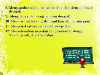 8. Menggambar sudut dan sudut siku-siku dengan busur derajat; 9.  Mengukur sudut dengan busur derajat; 10. Membaca sudut yang ditunjukkan oleh jarum jam; 11. Mengenal satuan jarak dan kecepatan; 12. Menyelesaikan masalah yang berkaitan dengan waktu, jarak, dan kecepatan. 