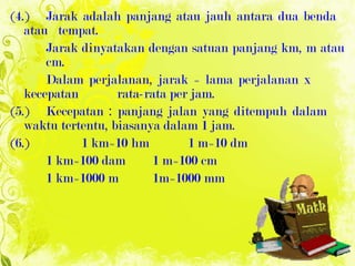 ( 4. ) Jarak adalah panjang atau jauh antara dua benda  atau  tempat. Jarak dinyatakan dengan satuan panjang km, m atau  cm.  Dalam   perjalanan, jarak = lama perjalanan x  kecepatan  rata-rata per jam. (5.) Kecepatan : panjang jalan yang ditempuh dalam  waktu tertentu, biasanya dalam 1 jam. (6.) 1 km=10 hm 1 m=10 dm 1 km=100 dam 1 m=100 cm 1 km=1000 m 1m=1000 mm 