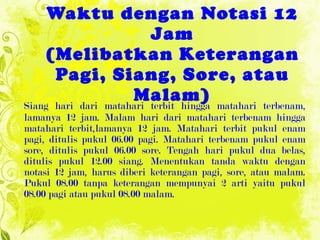 1. Menentukan Tanda Waktu dengan Notasi 12 Jam (Melibatkan Keterangan Pagi, Siang, Sore, atau Malam) Siang hari dari matahari terbit hingga matahari terbenam, lamanya 12 jam. Malam hari dari matahari terbenam hingga matahari terbit,lamanya 12 jam. Matahari terbit pukul enam pagi, ditulis pukul 06.00 pagi. Matahari terbenam pukul enam sore, ditulis pukul 06.00 sore. Tengah hari pukul dua belas, ditulis pukul 12.00 siang. Menentukan tanda waktu dengan notasi 12 jam, harus diberi keterangan pagi, sore, atau malam.  Pukul 08.00 tanpa keterangan  mempunyai 2 arti yaitu pukul 08.00 pagi atau   pukul 08.00 malam. 