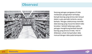 Observasi
Seorang petugas pengawas di toko
melakukan pengecekan terhadap
banyak barang yang tersisa dan terjual
dalam suatu periode tertentu secara
berkala. Petugas sebelumnya memiliki
data barang yang masuk ke dalam toko
tersebut. Setelah beberapa waktu,
petugas menghitung kembali banyak
barang yang tersisa di toko. Hal ini
dilakukan untuk menyamakan data
manual dengan data pada komputer.
 