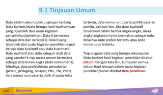 9.1 Tinjauan Umum
Data adalah sekumpulan ungkapan tentang
fakta konkret/nyata berupa hasil-hasil temuan
yang diperoleh dari suatu kegiatan
penyelidikan/penelitian. Data X bermakna
sebagai data dari variabel X. Data X yang
diperoleh dari suatu kegiatan penelitian dapat
berupa data kualitatif atau data kuantitatif.
Data kualitatif atau data kategori ialah data
yang variabel X-nya secara umum bermakna
sebagai data bukan angka (data nonnumerik).
Misalnya, data profesi/mata pencaharian
(petani, pedagang, nelayan, PNS, TNI, Polri),
data nomor urut peserta didik di suatu kelas
tertentu, data nomor urut partai politik peserta
pemilu, dan lain-lain. Jika data kualitatif
dinyatakan dalam bentuk angka-angka, maka
angka-angkanya hanya bermakna sebagai kode.
Misalnya kode profesi tertentu atau kode
nomor urut tertentu.
Tiap anggota data yang berupa sekumpulan
fakta konkret hasil kegiatan penelitian disebut
datum. Dengan kata lain, kumpulan semua
datum hasil temuan dalam suatu kegiatan
penelitian/survei disebut data penelitian.
 