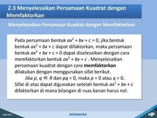2.3 Menyelesaikan Persamaan Kuadrat dengan
Memfaktorkan
Menyelesaikan Persamaan Kuadrat dengan Memfaktorkan
Pada persamaan bentuk ax2
+ bx + c = 0, jika bentuk
bentuk ax2
+ bx + c dapat difaktorkan, maka persamaan
bentuk ax2
+ bx + c = 0 dapat diselesaikan dengan cara
memfaktorkan bentuk ax2
+ bx + c . Menyelesaikan
persamaan kuadrat dengan cara memfaktorkan
dilakukan dengan menggunakan sifat berikut.
Jika p, q ∈ R dan pq = 0, maka p = 0 atau q = 0.
Sifat di atas dapat digunakan setelah bentuk ax2
+ bx + c
difaktorkan di mana bilangan di ruas kanan harus nol.
 