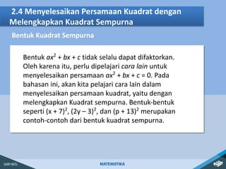 2.4 Menyelesaikan Persamaan Kuadrat dengan
Melengkapkan Kuadrat Sempurna
Bentuk Kuadrat Sempurna
Bentuk ax2
+ bx + c tidak selalu dapat difaktorkan.
Oleh karena itu, perlu dipelajari cara lain untuk
menyelesaikan persamaan ax2
+ bx + c = 0. Pada
bahasan ini, akan kita pelajari cara lain dalam
menyelesaikan persamaan kuadrat, yaitu dengan
melengkapkan Kuadrat sempurna. Bentuk-bentuk
seperti (x + 7)2
, (2y – 3)2
, dan (p + 13)2
merupakan
contoh-contoh dari bentuk kuadrat sempurna.
 