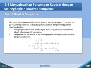 2.4 Menyelesaikan Persamaan Kuadrat dengan
Melengkapkan Kuadrat Sempurna
Bentuk Kuadrat Sempurna
Jika suatu persamaan memiliki bentuk kuadrat sempurna seperti x2
= q atau (x +
p)2
= q, maka persamaan tersebut dapat diselesaikan dengan menggunakan
sifat-sifat berikut.
1. Hasil pengkuadratan dari dua bilangan nyata yang berlawanan tandanya
adalah bilangan positif yang sama.
2. Jika persamaan berbentuk x2
= p, maka penyelesaiannya dapat ditentukan
dengan cara berikut.
 