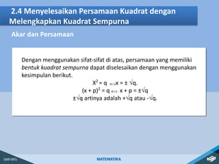 2.4 Menyelesaikan Persamaan Kuadrat dengan
Melengkapkan Kuadrat Sempurna
Akar dan Persamaan
Dengan menggunakan sifat-sifat di atas, persamaan yang memiliki
bentuk kuadrat sempurna dapat diselesaikan dengan menggunakan
kesimpulan berikut.
X2
= q x = ± √q.
(x + p)2
= q x + p = ±√q
±√q artinya adalah +√q atau -√q.
 