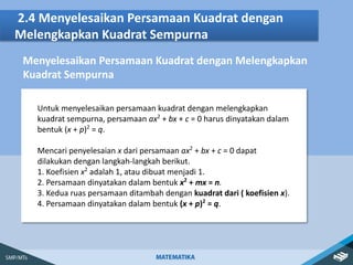 2.4 Menyelesaikan Persamaan Kuadrat dengan
Melengkapkan Kuadrat Sempurna
Menyelesaikan Persamaan Kuadrat dengan Melengkapkan
Untuk menyelesaikan persamaan kuadrat dengan melengkapkan
kuadrat sempurna, persamaan ax2
+ bx + c = 0 harus dinyatakan dalam
bentuk (x + p)2
= q.
Mencari penyelesaian x dari persamaan ax2
+ bx + c = 0 dapat
dilakukan dengan langkah-langkah berikut.
1. Koefisien x2
adalah 1, atau dibuat menjadi 1.
2. Persamaan dinyatakan dalam bentuk x2
+ mx = n.
3. Kedua ruas persamaan ditambah dengan kuadrat dari ( koefisien x).
4. Persamaan dinyatakan dalam bentuk (x + p)2
= q.
Kuadrat Sempurna
 