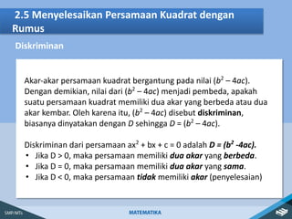 2.5 Menyelesaikan Persamaan Kuadrat dengan
Rumus
Diskriminan
Akar-akar persamaan kuadrat bergantung pada nilai (b2
– 4ac).
Dengan demikian, nilai dari (b2
– 4ac) menjadi pembeda, apakah
suatu persamaan kuadrat memiliki dua akar yang berbeda atau dua
akar kembar. Oleh karena itu, (b2
– 4ac) disebut diskriminan,
biasanya dinyatakan dengan D sehingga D = (b2
– 4ac).
Diskriminan dari persamaan ax2
+ bx + c = 0 adalah D = (b2
-4ac).
• Jika D > 0, maka persamaan memiliki dua akar yang berbeda.
• Jika D = 0, maka persamaan memiliki dua akar yang sama.
• Jika D < 0, maka persamaan tidak memiliki akar (penyelesaian)
 