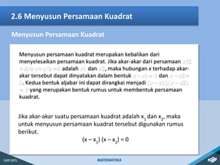 2.6 Menyusun Persamaan Kuadrat
Menyusun Persamaan Kuadrat
Jika akar-akar suatu persamaan kuadrat adalah x1
dan x2
, maka
untuk menyusun persamaan kuadrat tersebut digunakan rumus
berikut.
(x – x1
) (x – x2
) = 0
 