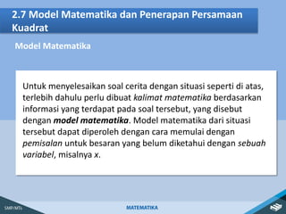 2.7 Model Matematika dan Penerapan Persamaan
Kuadrat
Model Matematika
Untuk menyelesaikan soal cerita dengan situasi seperti di atas,
terlebih dahulu perlu dibuat kalimat matematika berdasarkan
informasi yang terdapat pada soal tersebut, yang disebut
dengan model matematika. Model matematika dari situasi
tersebut dapat diperoleh dengan cara memulai dengan
pemisalan untuk besaran yang belum diketahui dengan sebuah
variabel, misalnya x.
 