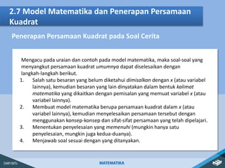 2.7 Model Matematika dan Penerapan Persamaan
Kuadrat
Penerapan Persamaan Kuadrat pada Soal Cerita
Mengacu pada uraian dan contoh pada model matematika, maka soal-soal yang
menyangkut persamaan kuadrat umumnya dapat diselesaikan dengan
langkah-langkah berikut.
1. Salah satu besaran yang belum diketahui dimisalkan dengan x (atau variabel
lainnya), kemudian besaran yang lain dinyatakan dalam bentuk kalimat
matematika yang dikaitkan dengan pemisalan yang memuat variabel x (atau
variabel lainnya).
2. Membuat model matematika berupa persamaan kuadrat dalam x (atau
variabel lainnya), kemudian menyelesaikan persamaan tersebut dengan
menggunakan konsep-konsep dan sifat-sifat persamaan yang telah dipelajari.
3. Menentukan penyelesaian yang memenuhi (mungkin hanya satu
penyelesaian, mungkin juga kedua-duanya).
4. Menjawab soal sesuai dengan yang ditanyakan.
 