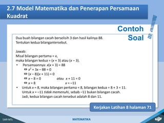 2.7 Model Matematika dan Penerapan Persamaan
Kuadrat
Contoh
Soal
Kerjakan Latihan 8 halaman 71
Dua buah bilangan cacah berselisih 3 dan hasil kalinya 88.
Tentukan kedua bilangantersebut.
Jawab:
Misal bilangan pertama = x,
maka bilangan kedua = (x + 3) atau (x – 3).
• Persamaannya: x(x + 3) = 88
⇔ x2
+ 3x – 88 = 0
⇔ (x – 8)(x + 11) = 0
⇔ x – 8 = 0 atau x + 11 = 0
⇔ x = 8 x = –11
• Untuk x = 8, maka bilangan pertama = 8, bilangan kedua = 8 + 3 = 11.
Untuk x = –11 tidak memenuhi, sebab –11 bukan bilangan cacah.
Jadi, kedua bilangan cacah tersebut adalah 8 dan 11.
 
