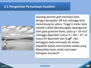 Seorang pemain golf memukul bola
dengan kecepatan 40 m/s sehingga bola
melambung ke udara. Tinggi h meter bola
setelah t detik dilambungkan dipengaruhi
oleh gaya gravitasi bumi, yaitu g = 10 m/s2
sehingga diperoleh rumus h = 40t – 5t2
, di
mana 5t2
diperoleh dari ½ gt2
. Jika
ketinggian bola mencapai 35 meter,
dapatkah kalian menentukan waktu yang
dibutuhkan bola untuk mencapai
ketingian tersebut?
2.1 Pengertian Persamaan Kuadrat
 