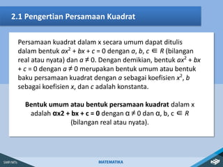 2.1 Pengertian Persamaan Kuadrat
Persamaan kuadrat dalam x secara umum dapat ditulis
dalam bentuk ax2
+ bx + c = 0 dengan a, b, c ∈ R (bilangan
real atau nyata) dan a ≠ 0. Dengan demikian, bentuk ax2
+ bx
+ c = 0 dengan a ≠ 0 merupakan bentuk umum atau bentuk
baku persamaan kuadrat dengan a sebagai koefisien x2
, b
sebagai koefisien x, dan c adalah konstanta.
Bentuk umum atau bentuk persamaan kuadrat dalam x
adalah αx2 + bx + c = 0 dengan α ≠ 0 dan α, b, c ∈ R
(bilangan real atau nyata).
 