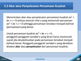 2.2 Akar atau Penyelesaian Persamaan Kuadrat
Menentukan akar atau penyelesaian persamaan kuadrat ax2
+
bx + c = 0 artinya mencari nilai x yang memenuhi persamaan
ax2
+ bx + c = 0 sehingga persamaan tersebut menjadi kalimat
(pernyataan) yang benar.
Untuk persamaan kuadrat ax2
+ bx + c = 0 ,
pengganti-pengganti variabel x yang dicari harus memenuhi
syarat jika disubstitusikan pada persamaan tersebut menjadi
kalimat benar. Pengganti-pengganti variabel x yang demikian
disebut akar atau penyelesaian dari persamaan kuadrat.
 