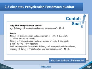 2.2 Akar atau Penyelesaian Persamaan Kuadrat
Contoh
Soal
Kerjakan Latihan 1 halaman 46
Tunjukkan akar persamaan berikut!
x1
= 7 dan x2
= –7 merupakan akar-akar persamaan x2
– 49 = 0
Jawab:
Nilai x1
= 7 disubstitusikan pada persamaan x2
– 49 = 0, diperoleh:
72 – 49 = 49 – 49 = 0 (benar)
Nilai x2
= –7 disubstitusikan pada persamaan x2
– 49 = 0, diperoleh:
(–7)2 – 49 = 49 – 49 = 0 (benar)
Oleh karena pada substitusi x1 = 7 dan x2
= –7 menghasilkan kalimat benar,
maka x1
= 7 dan x2
= –7 adalah akar-akar dari persamaan x2
– 49 = 0.
 