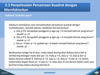 2.3 Penyelesaian Persamaan Kuadrat dengan
Memfaktorkan
Kalimat Terbuka pq=0
Sebelum membahas cara menyelesaikan persamaan kuadrat dengan
memfaktorkan, terlebih dahulu selidikilah hal-hal berikut!
a. Jika q ≠ 0, berapakah pengganti p agar pq = 0 menjadi kalimat yang benar?
Jawab: p = 0
b. Jika p ≠ 0, berapakah pengganti q agar pq = 0 menjadi kalimat yang benar?
Jawab: q = 0
c. Jika p = 0 dan q = 0, apakah pq = 0 dapat menjadi kalimat yang benar?
Jawab: ya
Berdasarkan ketiga hal di atas, maka dapat disimpulkan bahwa jika p dan q
sembarang bilangan nyata dan pq = 0, maka p = 0, atau q = 0, atau p dan q
kedua-duanya adalah 0. Kalimat p = 0, atau q = 0, atau p = 0 dan q = 0, dalam
matematika dapat ditulis p = 0 atau q = 0. Kata atau di sini berarti boleh salah satu
bernilai 0 atau kedua-duanya bernilai 0.
 