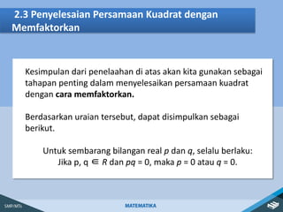 2.3 Penyelesaian Persamaan Kuadrat dengan
Memfaktorkan
Kesimpulan dari penelaahan di atas akan kita gunakan sebagai
tahapan penting dalam menyelesaikan persamaan kuadrat
dengan cara memfaktorkan.
Berdasarkan uraian tersebut, dapat disimpulkan sebagai
berikut.
Untuk sembarang bilangan real p dan q, selalu berlaku:
Jika p, q ∈ R dan pq = 0, maka p = 0 atau q = 0.
 