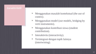 Karakteristik
▹ Menggunakan masalah kontekstual (the use of
contex).
▹ Menggunakan model (use models, bridging by
verti instruments).
▹ Menggunakan kontribusi siswa (student
contribution).
▹ Interaktivits (interactivity).
▹ Terintegrasi dengan topik lainnya
(intertwining).
10
 
