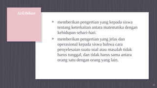 Kelebihan
▹ memberikan pengertian yang kepada siswa
tentang keterkaitan antara matematika dengan
kehidupan sehari-hari.
▹ memberikan pengertian yang jelas dan
operasional kepada siswa bahwa cara
penyelesaian suatu soal atau masalah tidak
harus tunggal, dan tidak harus sama antara
orang satu dengan orang yang lain.
11
 