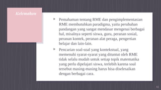 Kelemahan
▹ Pemahaman tentang RME dan pengimplementasian
RME membutuhkan paradigma, yaitu perubahan
pandangan yang sangat mendasar mengenai berbagai
hal, misalnya seperti siswa, guru, peranan sosial,
peranan kontek, peranan alat peraga, pengertian
belajar dan lain-lain.
▹ Pencarian soal-soal yang kontekstual, yang
memenuhi syarat-syarat yang dituntut oleh RME
tidak selalu mudah untuk setiap topik matematika
yang perlu dipelajari siswa, terlebih karena soal
tersebut masing-masing harus bisa diselesaikan
dengan berbagai cara.
12
 