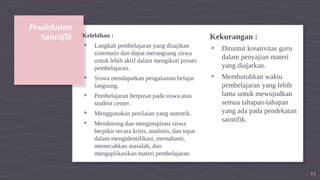 Pendekatan
Saintifik Kelebihan :
▹ Langkah pembelajaran yang disajikan
sistematis dan dapat merangsang siswa
untuk lebih aktif dalam mengikuti proses
pembelajaran.
▹ Siswa mendapatkan pengalaman belajar
langsung.
▹ Pembelajaran berpusat pada siswa atau
student center.
▹ Menggunakan penilaian yang autentik.
▹ Mendorong dan menginspirasi siswa
berpikir secara kritis, analistis, dan tepat
dalam mengidentifikasi, memahami,
memecahkan masalah, dan
mengaplikasikan materi pembelajaran.
Kekurangan :
▹ Dituntut kreativitas guru
dalam penyajian materi
yang diajarkan.
▹ Membutuhkan waktu
pembelajaran yang lebih
lama untuk mewujudkan
semua tahapan-tahapan
yang ada pada pendekatan
saintifik.
13
 