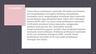 Kesimpulan
Tujuan khusus pembelajaran matematika SD adalah menumbuhkan
dan mengembangkan ketrampilan berhitung, menumbuhkan
kemampuan siswa, mengembangkan kemampuan dasar matematika
dan membentuk sikap (Depdikbud dalam Admin 2012) Sedangkan
menurut BSNP (2007:11), tujuan umum pembelajaran matematika
di SD adalah memahami konsep matematika, menggunakan
penalaran pada pola dan sifat, memecahkan masalah,
mengkomunikasikan gagasan, memiliki sikap menghargai kegunaan
matematika dalam kehidupan. Pendekatan pembelajaran matematika
di SD yaitu pendekatan konstektual, RME, saintifik. Model
pembelajaran matematika di SD yaitu model pembelajaran
investigasi dan outdoor.
15
 