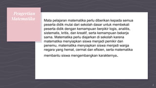 Pengertian
Matematika Mata pelajaran matematika perlu diberikan kepada semua
peserta didik mulai dari sekolah dasar untuk membekali
peserta didik dengan kemampuan berpikir logis, analitis,
sistematis, kritis, dan kreatif, serta kemampuan bekerja
sama. Matematika perlu diajarkan di sekolah karena
matematika menyiapkan siswa menjadi pemikir dan
penemu, matematika menyiapkan siswa menjadi warga
negara yang hemat, cermat dan efisien, serta matematika
membantu siswa mengembangkan karakternya.
2
 