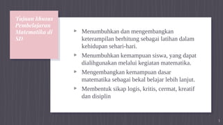 Tujuan khusus
Pembelajaran
Matematika di
SD
▹ Menumbuhkan dan mengembangkan
keterampilan berhitung sebagai latihan dalam
kehidupan sehari-hari.
▹ Menumbuhkan kemampuan siswa, yang dapat
dialihgunakan melalui kegiatan matematika.
▹ Mengembangkan kemampuan dasar
matematika sebagai bekal belajar lebih lanjut.
▹ Membentuk sikap logis, kritis, cermat, kreatif
dan disiplin
3
 