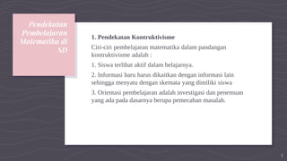 Pendekatan
Pembelajaran
Matematika di
SD
1. Pendekatan Kontruktivisme
Ciri-ciri pembelajaran matematika dalam pandangan
kontruktivisme adalah :
1. Siswa terlibat aktif dalam belajarnya.
2. Informasi baru harus dikaitkan dengan informasi lain
sehingga menyatu dengan skemata yang dimiliki siswa
3. Orientasi pembelajaran adalah investigasi dan penemuan
yang ada pada dasarnya berupa pemecahan masalah.
5
 