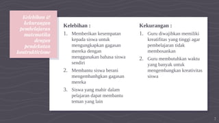 Kelebihan &
kekurangan
pembelajaran
matematika
dengan
pendekatan
kontruktivisme
Kelebihan :
1. Memberikan kesempatan
kepada siswa untuk
mengungkapkan gagasan
mereka dengan
menggunakan bahasa siswa
sendiri
2. Membantu siswa berani
mengembanhgkan gagasan
mereka
3. Siswa yang mahir dalam
pelajaran dapat membantu
teman yang lain
Kekurangan :
1. Guru diwajibkan memiliki
kreatifitas yang tinggi agar
pembelajaran tidak
membosankan
2. Guru membutuhkan waktu
yang banyak untuk
mengembangkan kreativitas
siswa
7
 