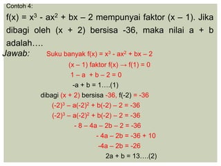 Contoh 4:
f(x) = x3 - ax2 + bx – 2 mempunyai faktor (x – 1). Jika
dibagi oleh (x + 2) bersisa -36, maka nilai a + b
adalah….
Jawab: Suku banyak f(x) = x3 - ax2 + bx – 2
(x – 1) faktor f(x) → f(1) = 0
1 – a + b – 2 = 0
-a + b = 1….(1)
dibagi (x + 2) bersisa -36, f(-2) = -36
(-2)3 – a(-2)2 + b(-2) – 2 = -36
(-2)3 – a(-2)2 + b(-2) – 2 = -36
- 8 – 4a – 2b – 2 = -36
- 4a – 2b = -36 + 10
-4a – 2b = -26
2a + b = 13….(2)
 