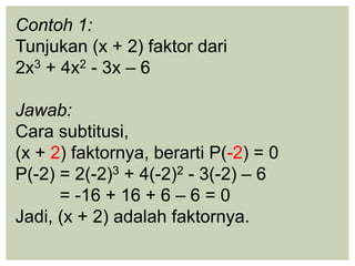 Contoh 1:
Tunjukan (x + 2) faktor dari
2x3 + 4x2 - 3x – 6
Jawab:
Cara subtitusi,
(x + 2) faktornya, berarti P(-2) = 0
P(-2) = 2(-2)3 + 4(-2)2 - 3(-2) – 6
= -16 + 16 + 6 – 6 = 0
Jadi, (x + 2) adalah faktornya.
 