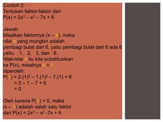 Contoh 2:
Tentukan faktor-faktor dari
P(x) = 2x3 – x2 – 7x + 6
Jawab:
Misalkan faktornya (x – k), maka
nilai k yang mungkin adalah
pembagi bulat dari 6, yaitu pembagi bulat dari 6 ada 8
yaitu: 1, 2, 3, dan 6.
Nilai-nilai k itu kita substitusikan
ke P(x), misalnya k = 1
diperoleh:
P(1) = 2.(1)3 – 1.(1)2 – 7.(1) + 6
= 2 – 1 – 7 + 6
= 0
Oleh karena P(1) = 0, maka
(x – 1) adalah salah satu faktor
dari P(x) = 2x3 – x2 -7x + 6
 