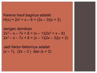 Karena hasil baginya adalah
H(x) = 2x2 + x – 6 = (2x – 3)(x + 2)
dengan demikian
2x3 – x – 7x + 6 = (x – 1)(2x2 + x – 6)
2x3 – x – 7x + 6 = (x – 1)(2x – 3)(x + 2)
Jadi faktor-faktornya adalah
(x – 1), (2x – 3 ) dan (x + 2)
 