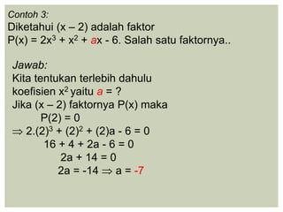 Contoh 3:
Diketahui (x – 2) adalah faktor
P(x) = 2x3 + x2 + ax - 6. Salah satu faktornya..
Jawab:
Kita tentukan terlebih dahulu
koefisien x2 yaitu a = ?
Jika (x – 2) faktornya P(x) maka
P(2) = 0
2.(2)3 + (2)2 + (2)a - 6 = 0
16 + 4 + 2a - 6 = 0
2a + 14 = 0
2a = -14 a = -7
 