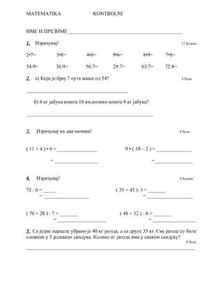 MATEMATIKA KONTROLNI 
ИМЕ И ПРЕЗИМЕ_____________________________________________ 
1. Израчунај! 12 бодова 
2•7= 3•8= 4•8= 9•6= 8•9= 7•8= 
54:9= 36:9= 56:7= 28:7= 63:7= 72:8= 
2 . а) Који је број 7 пута мањи од 54? 4 бода 
________________________________________ 
б) 4 кг јабука кошта 16 км,колико кошта 8 кг јабука? 
__________________________________________________ 
3 . Израчунај на два начина! 4 бода 
( 11 + 4 ) • 6 =________________ 9 • ( 10 – 2 ) = ______________ 
= _________________ =_______________ 
4 . Израчунај! 8 бодова 
72 : 6 = _____ ( 35 + 45 ): 3 = _______ 
= __________________ = __________________ 
( 70 + 28 ) : 7 = _______ ( 48 + 32 ) : 8 = _______ 
= ___________________ = _________________ 
5. Са једне парцеле убрано је 40 кг јагода, а са друге 35 кг. Све јагоде су биле 
сложене у 5 једнаких сандука. Колико кг јагода има у сваком сандуку? 
4 бода 
__________________________________________________________________ 
 