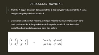 PERKALIAN MATRIKS 
o Matriks A dapat dikalikan dengan matriks B jIka banyaknya baris matriks A sama 
dengan banyaknya kolom matriks B. 
o Untuk mencari hasil kali matriks A dengan matriks B adalah mengalikan baris-baris 
pada matriks A dengan kolom-kolom pada matriks B dan kemudian 
jumlahkan hasil perkalian antara baris dan kolom 
 
  
 
 
c d 
   
a b 
 
  
 
 
g h 
  
 
e f 
 
  
 
 
  
 
ae  bg af  
bh 
ce  dg cf  
dh 
= 
 