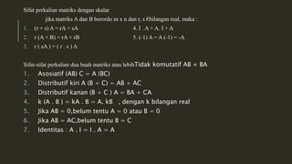 Sifat perkalian matriks dengan skalar 
jika matriks A dan B berordo m x n dan r, s €bilangan real, maka : 
1. (r + s) A = rA + sA 4. I . A + A. I + A 
2. r (A + B) = rA + rB 5. (-1) A = A (-1) = -A 
3. r ( sA ) = ( r . s ) A 
Sifat-sifat perkalian dua buah matriks atau lebihTidak komutatif AB ≠ BA 
1. Asosiatif (AB) C = A (BC) 
2. Distributif kiri A (B + C) = AB + AC 
3. Distributif kanan (B + C ) A = BA + CA 
4. k (A . B ) = kA . B = A. kB , dengan k bilangan real 
5. Jika AB = 0,belum tentu A = 0 atau B = 0 
6. Jika AB = AC,belum tentu B = C 
7. Identitas : A . I = I . A = A 
 
