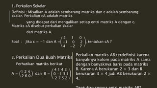 1. Perkalian Sekalar 
Definisi : Misalkan A adalah sembarang matriks dan c adalah sembarang 
skalar. Perkalian cA adalah matriks 
yang didapat dari mengalikan setiap entri matriks A dengan c. 
Matriks cA disebut perkalian skalar 
dari matriks A. 
Soal : Jika c = −1 dan A = 
2 1 0 
−1 0 2 
4 −2 7 
, tentukan cA ? 
2. Perkalian Dua Buah Matriks 
Perhatikan matriks berikut 
A = 
1 2 4 
2 6 0 
dan B = 
4 1 4 3 
0 −1 3 1 
2 7 5 2 
Perkalian matriks AB terdefinisi karena 
banyaknya kolom pada matriks A sama 
dengan banyaknya baris pada matriks 
B. Karena A berukuran 2 × 3 dan B 
berukuran 3 × 4 jadi AB berukuran 2 × 
4. 
Tentukan semua entri matriks AB? 
 