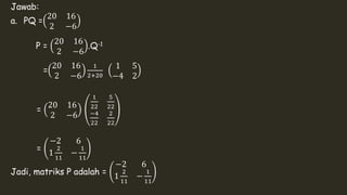 Jawab: 
a. PQ = 
20 16 
2 −6 
P = 
20 16 
2 −6 
.Q-1 
= 
20 16 
2 −6 
1 
2+20 
1 5 
−4 2 
= 
20 16 
2 −6 
1 
22 
5 
22 
−4 
22 
2 
22 
= 
−2 6 
1 
2 
11 
− 
1 
11 
Jadi, matriks P adalah = 
−2 6 
1 
2 
11 
− 
1 
11 
 