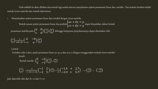 Pada subbab ini akan dibahas dua metode lagi untuk mencari penyelesaian system persamaan linear dua variable . Dua metode tersebut adalah 
metode invers matrriks dan metode determinan. 
1. Menyelesaikan system persamaan linear dua variabel dengan invers matriks 
Bentuk umum system persamaan linear dua peubah 
푎푥 + 푏푦 = 푝 
푐푥 + 푑푦 = 푞 dapat dinyatakan dalam bentuk 
persamaan matriks,yaitu 
푎 푏 
푐 푑 
푥 
푦 = 푝 
푞 . Sehingga himpunan penyelesaiannya dapat ditentukan oleh : 
푥 
푦 = 
1 
푎푑−푏푐 
푑 −푏 
−푐 푎 
푝 
푞 
Contoh : 
Tentukan nilai x dan y pada persamaan linear 5x-2y=4 dan 2x-y=7 dengan menggunakan metode invers matriks! 
Jawab: 
Bentuk matriks : 
5 −2 
2 −1 
푥 
푦 = 4 
7 
푥 
푦 = 
1 
−5 −(−4) 
−1 2 
−2 5 
4 
7 = 
1 
−1 
−1.4 + 2.7 
−2.4 + 5.7 
= -1 10 
27 = −10 
−27 
Jadi, diperoleh nilai dari X=-10 dan Y=-27 
 