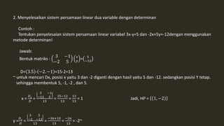 2. Menyelesaikan sistem persamaan linear dua variable dengan determinan 
Contoh : 
Tentukan penyelesaian sistem persamaan linear variabel 3x-y=5 dan -2x+5y=-12dengan menggunakan 
metode determinan! 
Jawab: 
Bentuk matriks : 
3 −1 
−2 5 
푥 
푦 = 5 
−12 
D= 3.5 - −2. −1 =15-2=13 
~ untuk mencari Dx, posisi x yaitu 3 dan -2 diganti dengan hasil yaitu 5 dan -12. sedangkan posisi Y tetap. 
sehingga membentuk 5, -1, -2 , dan 5. 
x = 
퐷푋 
퐷 
= 
5 −1 
−12 5 
13 
= 
25−12 
13 
= 
13 
13 
= 1 Jadi, HP = 1, −2 
퐷푌 
퐷 
y = 
= 
3 5 
−2 −12 
13 
= 
−36+10 
13 
= 
−26 
13 
= -2~ 
 